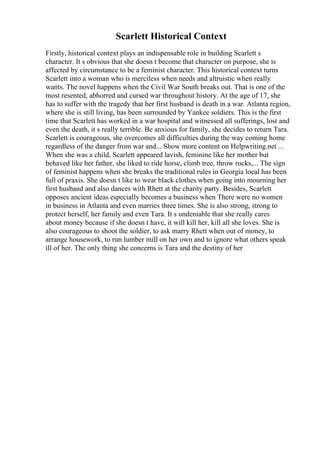 Scarlett Historical Context
Firstly, historical context plays an indispensable role in building Scarlett s
character. It s obvious that she doesn t become that character on purpose, she is
affected by circumstance to be a feminist character. This historical context turns
Scarlett into a woman who is merciless when needs and altruistic when really
wants. The novel happens when the Civil War South breaks out. That is one of the
most resented, abhorred and cursed war throughout history. At the age of 17, she
has to suffer with the tragedy that her first husband is death in a war. Atlanta region,
where she is still living, has been surrounded by Yankee soldiers. This is the first
time that Scarlett has worked in a war hospital and witnessed all sufferings, lost and
even the death, it s really terrible. Be anxious for family, she decides to return Tara.
Scarlett is courageous, she overcomes all difficulties during the way coming home
regardless of the danger from war and... Show more content on Helpwriting.net ...
When she was a child, Scarlett appeared lavish, feminine like her mother but
behaved like her father, she liked to ride horse, climb tree, throw rocks,... The sign
of feminist happens when she breaks the traditional rules in Georgia local has been
full of praxis. She doesn t like to wear black clothes when going into mourning her
first husband and also dances with Rhett at the charity party. Besides, Scarlett
opposes ancient ideas especially becomes a business when There were no women
in business in Atlanta and even marries three times. She is also strong, strong to
protect herself, her family and even Tara. It s undeniable that she really cares
about money because if she doesn t have, it will kill her, kill all she loves. She is
also courageous to shoot the soldier, to ask marry Rhett when out of money, to
arrange housework, to run lumber mill on her own and to ignore what others speak
ill of her. The only thing she concerns is Tara and the destiny of her
 
