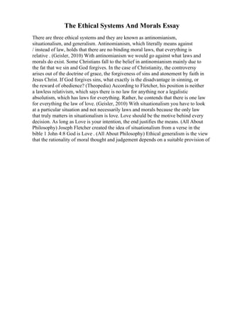 The Ethical Systems And Morals Essay
There are three ethical systems and they are known as antinomianism,
situationalism, and generalism. Antinomianism, which literally means against
/ instead of law, holds that there are no binding moral laws, that everything is
relative . (Geisler, 2010) With antinomianism we would go against what laws and
morals do exist. Some Christians fall to the belief in antinomianism mainly due to
the fat that we sin and God forgives. In the case of Christianity, the controversy
arises out of the doctrine of grace, the forgiveness of sins and atonement by faith in
Jesus Christ. If God forgives sins, what exactly is the disadvantage in sinning, or
the reward of obedience? (Theopedia) According to Fletcher, his position is neither
a lawless relativism, which says there is no law for anything nor a legalistic
absolutism, which has laws for everything. Rather, he contends that there is one law
for everything the law of love. (Geisler, 2010) With situationalism you have to look
at a particular situation and not necessarily laws and morals because the only law
that truly matters in situationalism is love. Love should be the motive behind every
decision. As long as Love is your intention, the end justifies the means. (All About
Philosophy) Joseph Fletcher created the idea of situationalism from a verse in the
bible 1 John 4:8 God is Love . (All About Philosophy) Ethical generalism is the view
that the rationality of moral thought and judgement depends on a suitable provision of
 
