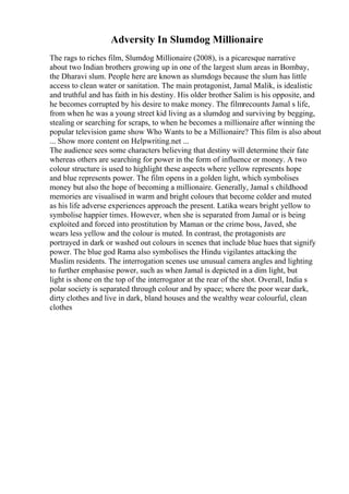 Adversity In Slumdog Millionaire
The rags to riches film, Slumdog Millionaire (2008), is a picaresque narrative
about two Indian brothers growing up in one of the largest slum areas in Bombay,
the Dharavi slum. People here are known as slumdogs because the slum has little
access to clean water or sanitation. The main protagonist, Jamal Malik, is idealistic
and truthful and has faith in his destiny. His older brother Salim is his opposite, and
he becomes corrupted by his desire to make money. The filmrecounts Jamal s life,
from when he was a young street kid living as a slumdog and surviving by begging,
stealing or searching for scraps, to when he becomes a millionaire after winning the
popular television game show Who Wants to be a Millionaire? This film is also about
... Show more content on Helpwriting.net ...
The audience sees some characters believing that destiny will determine their fate
whereas others are searching for power in the form of influence or money. A two
colour structure is used to highlight these aspects where yellow represents hope
and blue represents power. The film opens in a golden light, which symbolises
money but also the hope of becoming a millionaire. Generally, Jamal s childhood
memories are visualised in warm and bright colours that become colder and muted
as his life adverse experiences approach the present. Latika wears bright yellow to
symbolise happier times. However, when she is separated from Jamal or is being
exploited and forced into prostitution by Maman or the crime boss, Javed, she
wears less yellow and the colour is muted. In contrast, the protagonists are
portrayed in dark or washed out colours in scenes that include blue hues that signify
power. The blue god Rama also symbolises the Hindu vigilantes attacking the
Muslim residents. The interrogation scenes use unusual camera angles and lighting
to further emphasise power, such as when Jamal is depicted in a dim light, but
light is shone on the top of the interrogator at the rear of the shot. Overall, India s
polar society is separated through colour and by space; where the poor wear dark,
dirty clothes and live in dark, bland houses and the wealthy wear colourful, clean
clothes
 