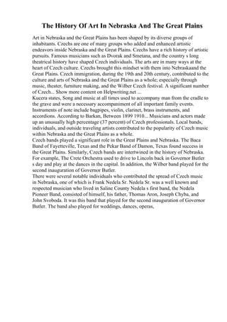 The History Of Art In Nebraska And The Great Plains
Art in Nebraska and the Great Plains has been shaped by its diverse groups of
inhabitants. Czechs are one of many groups who added and enhanced artistic
endeavors inside Nebraska and the Great Plains. Czechs have a rich history of artistic
pursuits. Famous musicians such as Dvorak and Smetana, and the country s long
theatrical history have shaped Czech individuals. The arts are in many ways at the
heart of Czech culture. Czechs brought this mindset with them into Nebraskaand the
Great Plains. Czech immigration, during the 19th and 20th century, contributed to the
culture and arts of Nebraska and the Great Plains as a whole; especially through
music, theater, furniture making, and the Wilber Czech festival. A significant number
of Czech... Show more content on Helpwriting.net ...
Kucera states, Song and music at all times used to accompany man from the cradle to
the grave and were a necessary accompaniment of all important family events.
Instruments of note include bagpipes, violin, clarinet, brass instruments, and
accordions. According to Barkan, Between 1899 1910... Musicians and actors made
up an unusually high percentage (37 percent) of Czech professionals. Local bands,
individuals, and outside traveling artists contributed to the popularity of Czech music
within Nebraska and the Great Plains as a whole.
Czech bands played a significant role in the Great Plains and Nebraska. The Baca
Band of Fayetteville, Texas and the Pekar Band of Damon, Texas found success in
the Great Plains. Similarly, Czech bands are intertwined in the history of Nebraska.
For example, The Crete Orchestra used to drive to Lincoln back in Governor Butler
s day and play at the dances in the capital. In addition, the Wilber band played for the
second inauguration of Governor Butler.
There were several notable individuals who contributed the spread of Czech music
in Nebraska, one of which is Frank Nedela Sr. Nedela Sr. was a well known and
respected musician who lived in Saline County Nedela s first band, the Nedela
Pioneer Band, consisted of himself, his father, Thomas Aron, Joseph Chyba, and
John Svoboda. It was this band that played for the second inauguration of Governor
Butler. The band also played for weddings, dances, operas,
 
