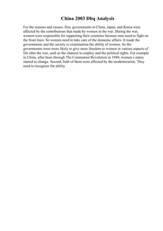 China 2003 Dbq Analysis
For the reasons and causes, first, governments in China, Japan, and Korea were
affected by the contributions that made by women in the war. During the war,
women were responsible for supporting their countries because men need to fight on
the front lines. So women need to take care of the domestic affairs. It made the
governments and the society re examination the ability of women. So the
governments were more likely to give more freedom to women in various aspects of
life after the war, such as the chances to employ and the political rights. For example
in China, after been through The Communist Revolution in 1949, women s status
started to change. Second, both of them were affected by the modernization. They
need to recognize the ability
 