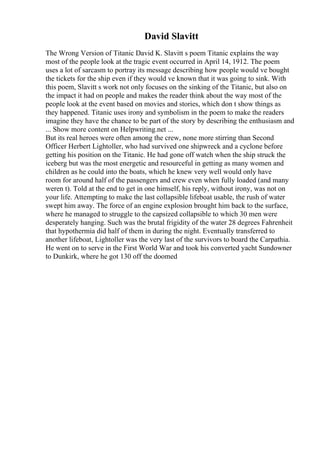 David Slavitt
The Wrong Version of Titanic David K. Slavitt s poem Titanic explains the way
most of the people look at the tragic event occurred in April 14, 1912. The poem
uses a lot of sarcasm to portray its message describing how people would ve bought
the tickets for the ship even if they would ve known that it was going to sink. With
this poem, Slavitt s work not only focuses on the sinking of the Titanic, but also on
the impact it had on people and makes the reader think about the way most of the
people look at the event based on movies and stories, which don t show things as
they happened. Titanic uses irony and symbolism in the poem to make the readers
imagine they have the chance to be part of the story by describing the enthusiasm and
... Show more content on Helpwriting.net ...
But its real heroes were often among the crew, none more stirring than Second
Officer Herbert Lightoller, who had survived one shipwreck and a cyclone before
getting his position on the Titanic. He had gone off watch when the ship struck the
iceberg but was the most energetic and resourceful in getting as many women and
children as he could into the boats, which he knew very well would only have
room for around half of the passengers and crew even when fully loaded (and many
weren t). Told at the end to get in one himself, his reply, without irony, was not on
your life. Attempting to make the last collapsible lifeboat usable, the rush of water
swept him away. The force of an engine explosion brought him back to the surface,
where he managed to struggle to the capsized collapsible to which 30 men were
desperately hanging. Such was the brutal frigidity of the water 28 degrees Fahrenheit
that hypothermia did half of them in during the night. Eventually transferred to
another lifeboat, Lightoller was the very last of the survivors to board the Carpathia.
He went on to serve in the First World War and took his converted yacht Sundowner
to Dunkirk, where he got 130 off the doomed
 