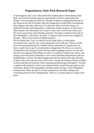 Paquackaway State Park Research Paper
It only happens once a year. Our annual fall camping trip to Pawtuckaway State
Park, one of the best nature gateways specifically to observe spectacular fall
foliage. A lot of people are timid by a thought of taking a camping trip that late in
the season at the end of October when the temperature at night falls to smoldering
thirty degrees and only a thin layer of a polyester fabric of a tent to keep you
sheltered from the cold temperatures, wilderness and the elements. It does seem a
little extreme, but I absolutely love it and it s the event I wait for the whole year.
We set on our journey early Saturday morning. The park is situated in the state of
New Hampshire, a short drive up north. A vigorous smell of pine trees slipped in
through... Show more content on Helpwriting.net ...
We are finally here. First, we check in at the camp office, we had online
reservations for a specific site, so the registration went with ease. Then we stock
up on firewood purchasing five bundles. Being somewhat of a regular here we
know exactly how to get to our destination campground. We drove on a narrow,
winding dirt road, the gravel under the tires made a popping sound to our site and
the drive was gorgeous fall foliage at its best. A coating of vibrant red, yellow, and
orange covers the terrain. Panoramic views of the sprawling Pawtackaway lake are
breathtaking to witness. Wooded campgrounds line the shore of the lake and most
of them come with a private view of the water. You get the feeling of being secluded
in forest and lake environment with a relaxing and picturesque atmosphere. The lake
is spotted with numerous various size islands mainly created from post glacier rock
formations. Much of the topography is boulder spawn giving it a New Hampshire
mountain feel. There actually is a small mountain you can hike. Hiking trails
overlooking the rim of the rambling lake. There is a no better place to escape to the
great
 