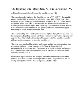 The Righteous One Follows God, Not The Unrighteous ( Vv )
A.The righteous one follows God, not the unrighteous (vv. 1 2)
The psalm begins by declaring that the righteous one is ЧђЧ©ЧЁЧ™. The word is
usually translated blessed, or happy. It is distinct from Ч‘ЦёЧЁЧ•ЦјЧљЦ° (also
translated blessed ) in that the latter invokes the beneficent work of God on persons
and groups, while ЧђЧ©ЧЁЧ™ is a beatitude and points to and commends the
conduct and character that enjoys [God s blessing]. Neither word is perfect, because
ЧђЧ©ЧЁЧ™ describes both secular and spiritual happiness, and Brown suggests
truly happy as a translation that captures both.
This is followed by three parallel phrases describing how the righteous one is not like
the unrighteous. Each line contains a different verb describing what the righteous one
does not do, a different object noun describing an aspect of the unrighteous, and a
different genitive noun used to name the unrighteous.
The three verbs translated literally are walk, stand, and sit, and are three of the most
common verbs in the Hebrew language. All of these verbs can be used
metaphorically, as is the case here. These three verbs are all are in the perfect tense,
and VanGemeren comments that this indicates the godly are never involved with
anything tainted with evil.
I don t know if you can show that using the perfect tense means absolutes in this
instance. However, it s worth observing that these are the only indicatives that are
clearly in the perfect mood in the whole psalm. All of the other
 