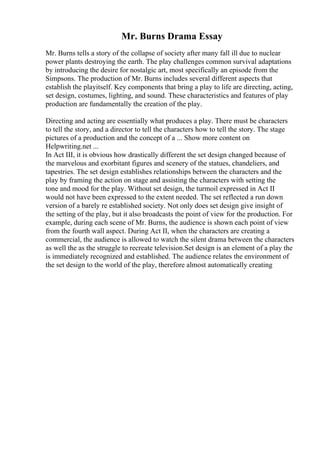 Mr. Burns Drama Essay
Mr. Burns tells a story of the collapse of society after many fall ill due to nuclear
power plants destroying the earth. The play challenges common survival adaptations
by introducing the desire for nostalgic art, most specifically an episode from the
Simpsons. The production of Mr. Burns includes several different aspects that
establish the playitself. Key components that bring a play to life are directing, acting,
set design, costumes, lighting, and sound. These characteristics and features of play
production are fundamentally the creation of the play.
Directing and acting are essentially what produces a play. There must be characters
to tell the story, and a director to tell the characters how to tell the story. The stage
pictures of a production and the concept of a ... Show more content on
Helpwriting.net ...
In Act III, it is obvious how drastically different the set design changed because of
the marvelous and exorbitant figures and scenery of the statues, chandeliers, and
tapestries. The set design establishes relationships between the characters and the
play by framing the action on stage and assisting the characters with setting the
tone and mood for the play. Without set design, the turmoil expressed in Act II
would not have been expressed to the extent needed. The set reflected a run down
version of a barely re established society. Not only does set design give insight of
the setting of the play, but it also broadcasts the point of view for the production. For
example, during each scene of Mr. Burns, the audience is shown each point of view
from the fourth wall aspect. During Act II, when the characters are creating a
commercial, the audience is allowed to watch the silent drama between the characters
as well the as the struggle to recreate television.Set design is an element of a play the
is immediately recognized and established. The audience relates the environment of
the set design to the world of the play, therefore almost automatically creating
 