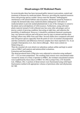 Disadvantages Of Medicinal Plants
In recent decades there has been increased public interest in prevention, control and
treatment of diseases by medicinal plants. However, providing the required resources
from wild growing species couldn t always meet the demand. Anthropogenic
interferences with natural habitats and ecosystems, and threats posed by humans to
comply the demand make many medicinal plants endangered. Cultivation of
medicinal plants to provide needed plantmaterials is one of the strategies to conserve
the plants and avoid depletion of wild resources. Furthermore, using cultivated
plants material instead of wild collected ones has some other advantages such as
precise control of growing condition, harvesting at right time, and reduction the
possibility of adulteration. However, it should be considered chemical constituents
may vary between cultivars and wild grown ones by type or amount and then their
biologic effects may differ from each other. Several studies have compared cultivated
and wild grown species especially from the point of view of essential oilcomposition
and then similarities and differences between samples have been reported (1 6). As an
example Chatzopoulou et al., have shown although... Show more content on
Helpwriting.net ...
Then the essential oils were dried over anhydrous sodium sulfate and kept in sealed
vials at 20ВєC until analysis and antimicrobial evaluations.
Extraction and fractionation
The dried powdered fruits (250g) also were subjected to extraction using methanol
(5Г—1.5L) at room temperature. The resulting total extracts were concentrated under
vacuum by means of a rotary evaporator at 40ВєC, the resultant concentrated extracts
were lyophilized by freeze dryer at 40ВєC for 24h (Lyotrap Ultra, LTE Scientific
Ltd., Oldham, UK). A portion of dried extracts were fractionated using solid liquid
fractionation method with appropriate volumes of petroleum ether and ethylacetate.
GC MS
 