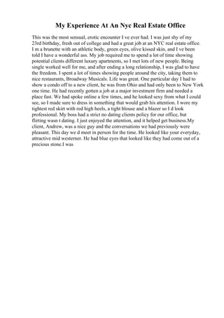 My Experience At An Nyc Real Estate Office
This was the most sensual, erotic encounter I ve ever had. I was just shy of my
23rd birthday, fresh out of college and had a great job at an NYC real estate office.
I m a brunette with an athletic body, green eyes, olive kissed skin, and I ve been
told I have a wonderful ass. My job required me to spend a lot of time showing
potential clients different luxury apartments, so I met lots of new people. Being
single worked well for me, and after ending a long relationship, I was glad to have
the freedom. I spent a lot of times showing people around the city, taking them to
nice restaurants, Broadway Musicals. Life was great. One particular day I had to
show a condo off to a new client, he was from Ohio and had only been to New York
one time. He had recently gotten a job at a major investment firm and needed a
place fast. We had spoke online a few times, and he looked sexy from what I could
see, so I made sure to dress in something that would grab his attention. I wore my
tightest red skirt with red high heels, a tight blouse and a blazer so I d look
professional. My boss had a strict no dating clients policy for our office, but
flirting wasn t dating. I just enjoyed the attention, and it helped get business.My
client, Andrew, was a nice guy and the conversations we had previously were
pleasant. This day we d meet in person for the time. He looked like your everyday,
attractive mid westerner. He had blue eyes that looked like they had come out of a
precious stone.I was
 