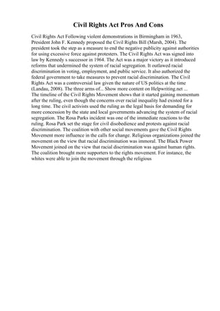 Civil Rights Act Pros And Cons
Civil Rights Act Following violent demonstrations in Birmingham in 1963,
President John F. Kennedy proposed the Civil Rights Bill (Marsh, 2004). The
president took the step as a measure to end the negative publicity against authorities
for using excessive force against protesters. The Civil Rights Act was signed into
law by Kennedy s successor in 1964. The Act was a major victory as it introduced
reforms that undermined the system of racial segregation. It outlawed racial
discrimination in voting, employment, and public service. It also authorized the
federal government to take measures to prevent racial discrimination. The Civil
Rights Act was a controversial law given the nature of US politics at the time
(Landau, 2008). The three arms of... Show more content on Helpwriting.net ...
The timeline of the Civil Rights Movement shows that it started gaining momentum
after the ruling, even though the concerns over racial inequality had existed for a
long time. The civil activists used the ruling as the legal basis for demanding for
more concession by the state and local governments advancing the system of racial
segregation. The Rosa Parks incident was one of the immediate reactions to the
ruling. Rosa Park set the stage for civil disobedience and protests against racial
discrimination. The coalition with other social movements gave the Civil Rights
Movement more influence in the calls for change. Religious organizations joined the
movement on the view that racial discrimination was immoral. The Black Power
Movement joined on the view that racial discrimination was against human rights.
The coalition brought more supporters to the rights movement. For instance, the
whites were able to join the movement through the religious
 