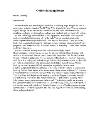 Online Banking Essays
Online Banking
Introduction
The World Wide Web has changed our culture in so many ways. People are able to
do so many activities over the World Wide Web, it is unbelievable. You can pursue a
degree through online universities, communicate with users around the world,
purchase goods and services online, and yes, you can bank and pay your bills online.
This new technology has enabled us to make payments, maintain a checking/debit
card account, balance transfers, all via the web. You can maintain your entire
financial portfolio through online banks that provide this feature. There are online
banks that can provide interactivity between popular financial management software
programs, such as Quicken and Microsoft Money. When using... Show more content
on Helpwriting.net ...
These services used to range from free to fifteen dollars per month.
Disadvantages of online banking include the amount of time it takes to create and
authorize your account. In most cases, you will be required to visit the local branch
to sign verification papers and provide authentic identification. I must say I disagree
with the article calling this a disadvantage. It is certainly not convenient, but I would
not call it a disadvantage. The learning curve is listed as a disadvantage. Online
banking sites can be very difficult to navigate, especially for new users.
Finally, and probably the most obvious, is the issue of trust you have in your online
banking facility. How secure is the transmission of my private information? How can
I be sure the transaction went through? Who else will have access to my information?
This trust issue and skepticism of security is by far the biggest concern of potential
online banking consumers. The Ponemon Institute is dedicated to studying ethical
information management practices and research. The institute conducted a survey
this year entitled Privacy Trust Survey for Online Banking with 2,300 participants. In
the institute s research, it is found that eighty two percent of banking consumers say
identity theft is their main concern. The next two biggest concerns are telemarketing
abuse and unauthorized
 