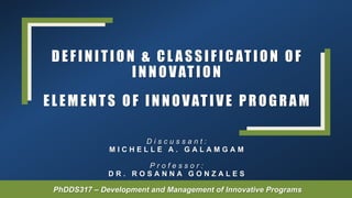 DEF INITION & CL ASSIF ICATION OF
INNOVATION
D i s c u s s a n t :
M I C H E L L E A . G A L A M G A M
P r o f e s s o r :
D R . R O S A N N A G O N Z A L E S
PhDDS317 – Development and Management of Innovative Programs
EL EMENTS OF INNOVATIVE PROG RAM
 
