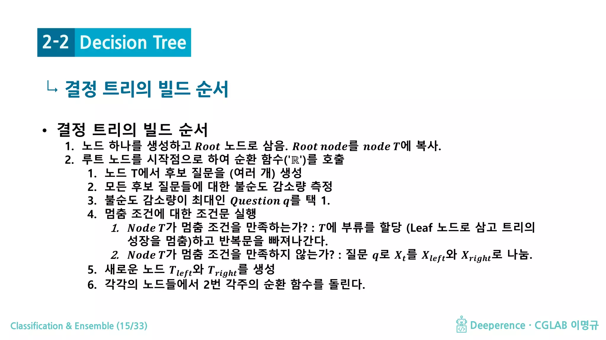 Classification & Ensemble (15/33) Deeperence · CGLAB 이명규
↳ 결정 트리의 빌드 순서
Decision Tree2-2
• 결정 트리의 빌드 순서
1. 노드 하나를 생성하고 𝑹𝑹𝑹𝑹𝑹𝑹𝑹𝑹 노드로 삼음. 𝑹𝑹𝑹𝑹𝑹𝑹𝑹𝑹 𝒏𝒏𝒏𝒏𝒏𝒏𝒏𝒏를 𝒏𝒏𝒏𝒏𝒏𝒏𝒏𝒏 𝑻𝑻에 복사.
2. 루트 노드를 시작점으로 하여 순환 함수('ℝ')를 호출
1. 노드 T에서 후보 질문을 (여러 개) 생성
2. 모든 후보 질문들에 대한 불순도 감소량 측정
3. 불순도 감소량이 최대인 𝑸𝑸𝑸𝑸𝑸𝑸𝑸𝑸𝑸𝑸𝑸𝑸𝑸𝑸𝑸𝑸 𝒒𝒒를 택 1.
4. 멈춤 조건에 대한 조건문 실행
1. 𝑵𝑵𝑵𝑵𝑵𝑵𝑵𝑵 𝑻𝑻가 멈춤 조건을 만족하는가? : 𝑻𝑻에 부류를 할당 (Leaf 노드로 삼고 트리의
성장을 멈춤)하고 반복문을 빠져나간다.
2. 𝑵𝑵𝑵𝑵𝑵𝑵𝑵𝑵 𝑻𝑻가 멈춤 조건을 만족하지 않는가? : 질문 𝒒𝒒로 𝑿𝑿𝒕𝒕를 𝑿𝑿𝒍𝒍𝒍𝒍𝒍𝒍𝒍𝒍와 𝑿𝑿𝒓𝒓𝒓𝒓𝒓𝒓𝒓𝒓𝒓𝒓로 나눔.
5. 새로운 노드 𝑻𝑻𝒍𝒍𝒍𝒍𝒍𝒍𝒍𝒍와 𝑻𝑻𝒓𝒓𝒓𝒓𝒓𝒓𝒓𝒓𝒓𝒓를 생성
6. 각각의 노드들에서 2번 각주의 순환 함수를 돌린다.
 