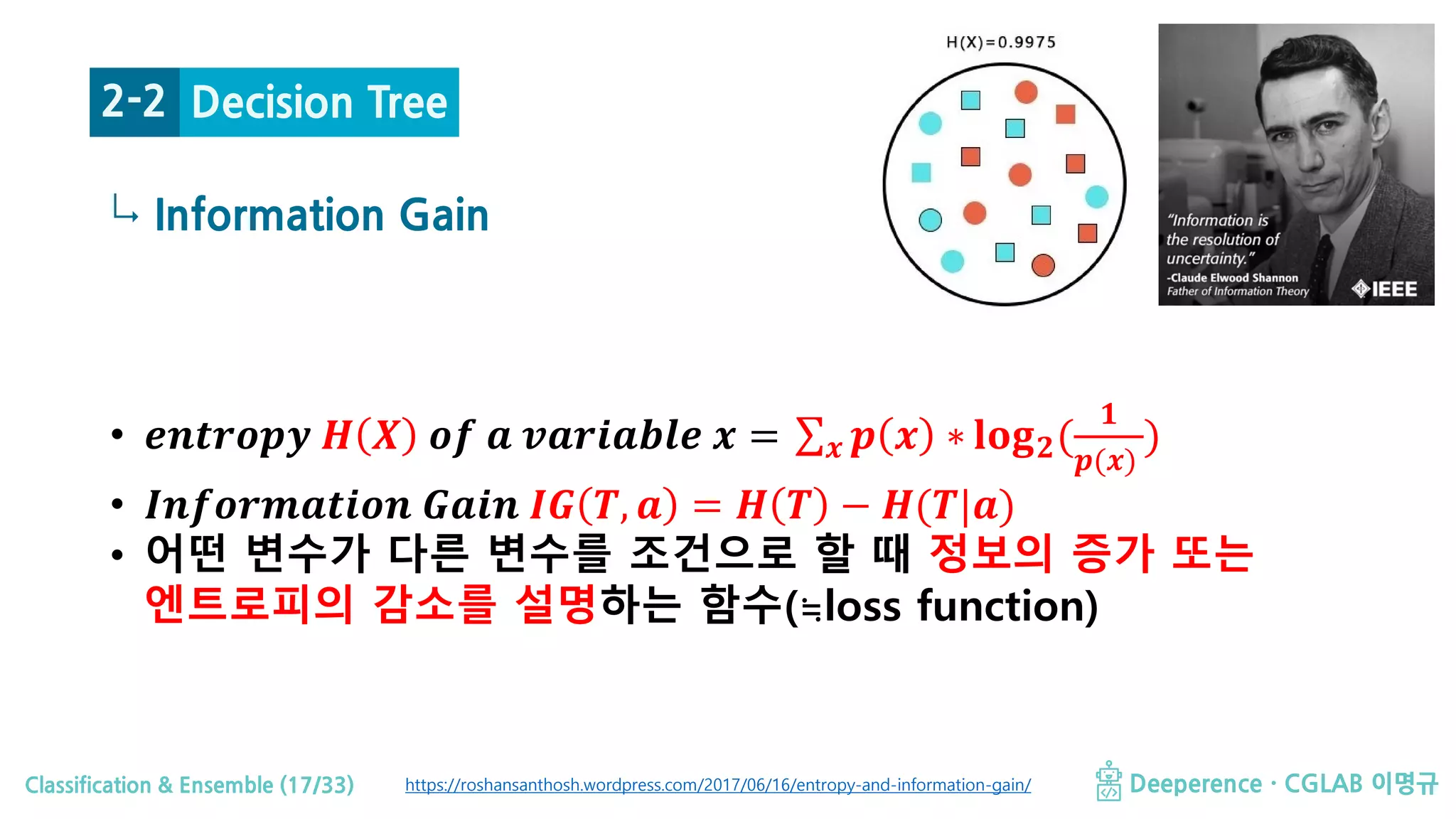Classification & Ensemble (17/33) Deeperence · CGLAB 이명규
↳ Information Gain
Decision Tree2-2
https://roshansanthosh.wordpress.com/2017/06/16/entropy-and-information-gain/
• 𝒆𝒆𝒆𝒆𝒆𝒆𝒆𝒆𝒆𝒆𝒆𝒆𝒆𝒆 𝑯𝑯 𝑿𝑿 𝒐𝒐𝒐𝒐 𝒂𝒂 𝒗𝒗𝒗𝒗𝒗𝒗𝒗𝒗𝒗𝒗𝒗𝒗𝒗𝒗𝒗𝒗 𝒙𝒙 = ∑𝒙𝒙 𝒑𝒑 𝒙𝒙 ∗ 𝐥𝐥𝐥𝐥𝐥𝐥𝟐𝟐(
𝟏𝟏
𝒑𝒑(𝒙𝒙)
)
• 𝑰𝑰𝑰𝑰𝑰𝑰𝑰𝑰𝑰𝑰𝑰𝑰𝑰𝑰𝑰𝑰𝑰𝑰𝑰𝑰𝑰𝑰 𝑮𝑮𝑮𝑮𝑮𝑮𝑮𝑮 𝑰𝑰𝑰𝑰 𝑻𝑻, 𝒂𝒂 = 𝑯𝑯 𝑻𝑻 − 𝑯𝑯(𝑻𝑻|𝒂𝒂)
• 어떤 변수가 다른 변수를 조건으로 할 때 정보의 증가 또는
엔트로피의 감소를 설명하는 함수(≒loss function)
 