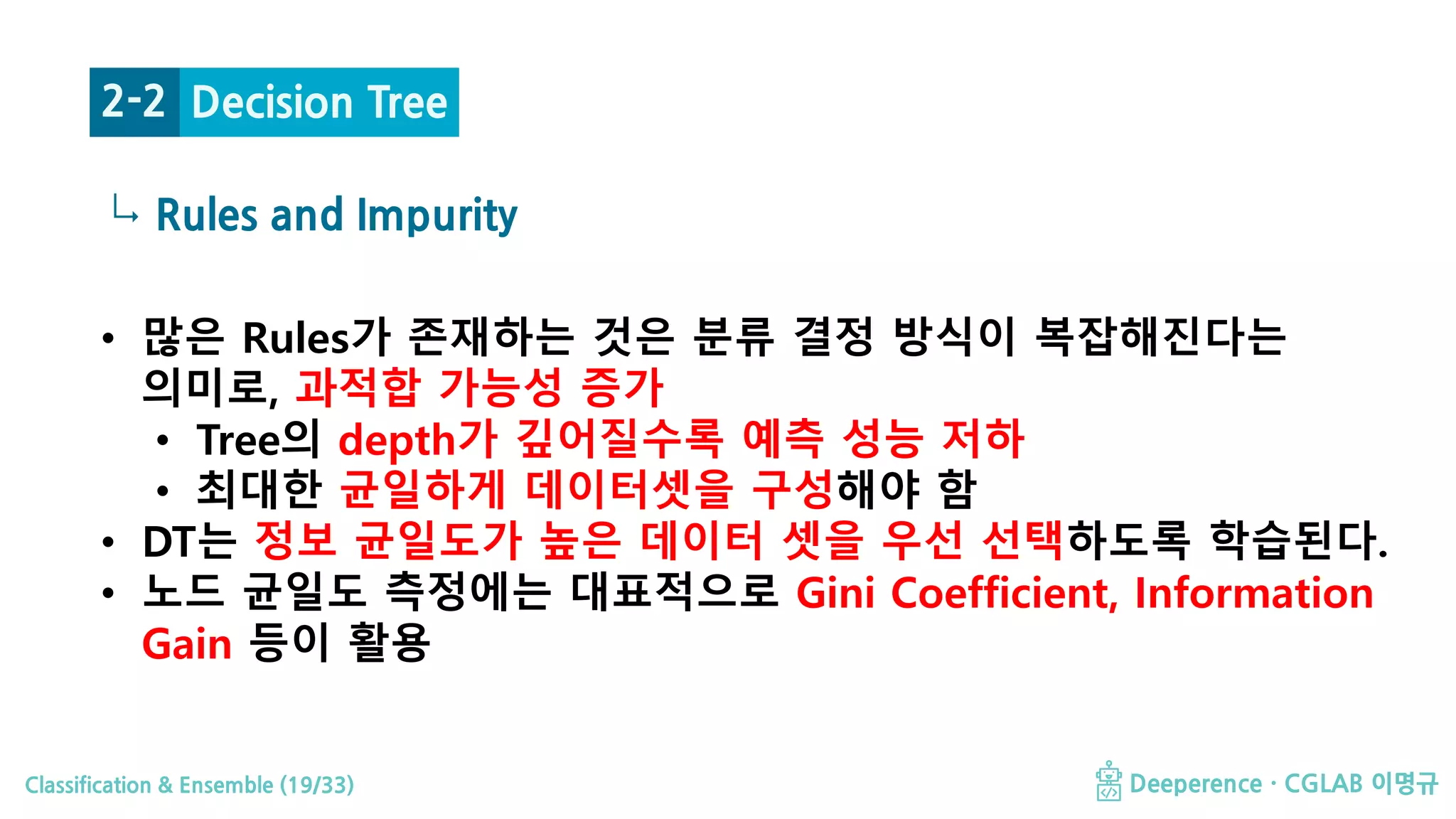 Classification & Ensemble (19/33) Deeperence · CGLAB 이명규
↳ Rules and Impurity
Decision Tree2-2
• 많은 Rules가 존재하는 것은 분류 결정 방식이 복잡해진다는
의미로, 과적합 가능성 증가
• Tree의 depth가 깊어질수록 예측 성능 저하
• 최대한 균일하게 데이터셋을 구성해야 함
• DT는 정보 균일도가 높은 데이터 셋을 우선 선택하도록 학습된다.
• 노드 균일도 측정에는 대표적으로 Gini Coefficient, Information
Gain 등이 활용
 