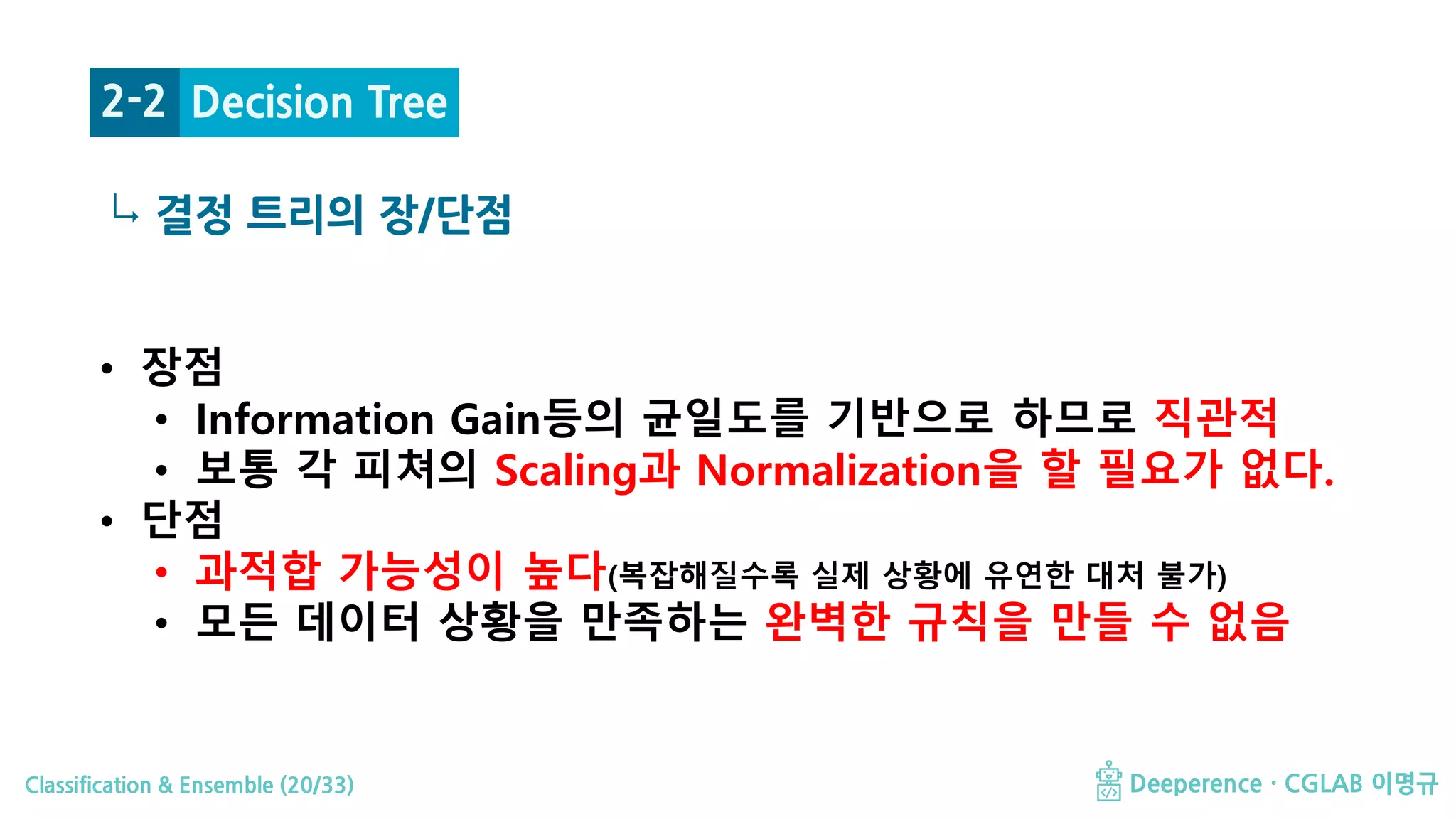 Classification & Ensemble (20/33) Deeperence · CGLAB 이명규
↳ 결정 트리의 장/단점
• 장점
• Information Gain등의 균일도를 기반으로 하므로 직관적
• 보통 각 피쳐의 Scaling과 Normalization을 할 필요가 없다.
• 단점
• 과적합 가능성이 높다(복잡해질수록 실제 상황에 유연한 대처 불가)
• 모든 데이터 상황을 만족하는 완벽한 규칙을 만들 수 없음
Decision Tree2-2
 