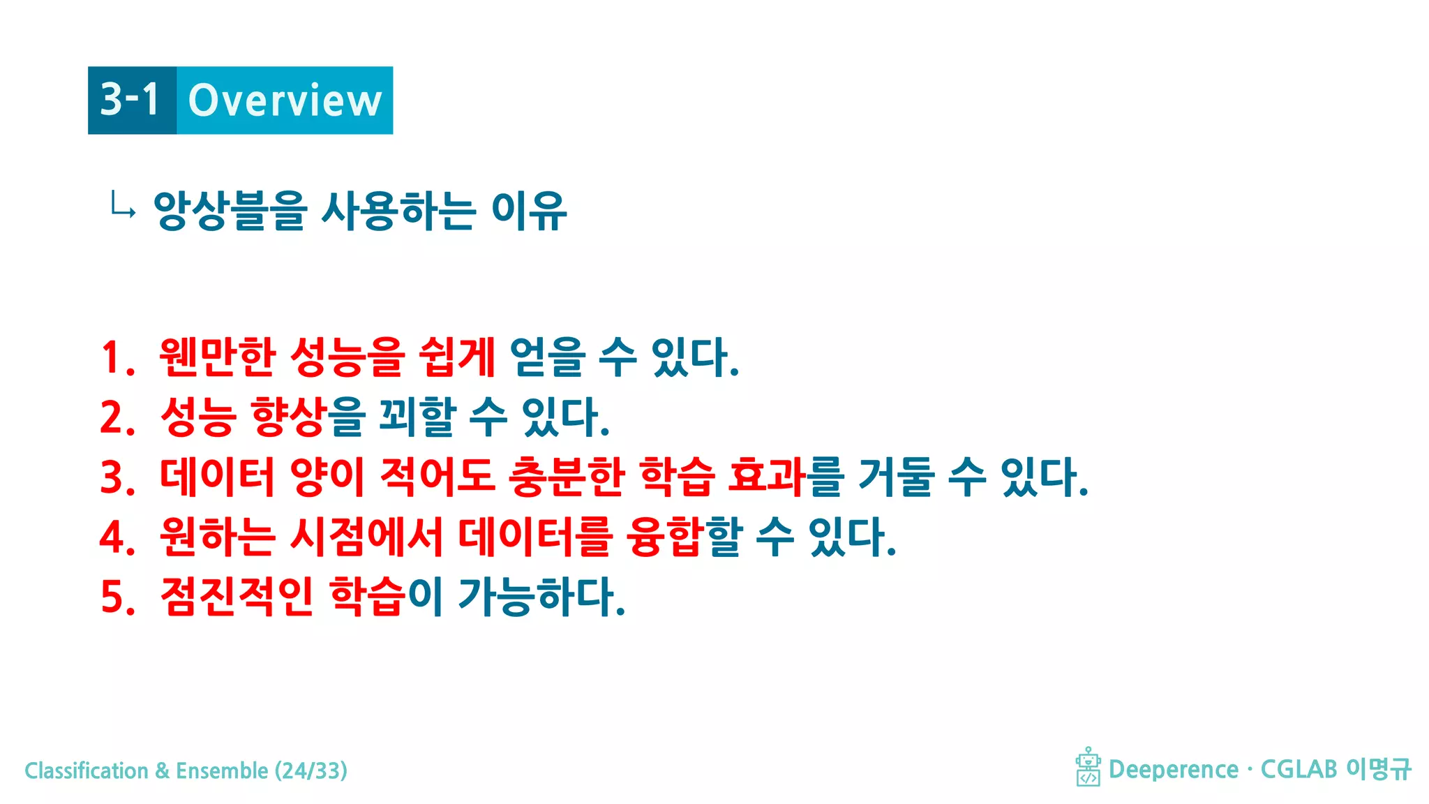 Classification & Ensemble (24/33) Deeperence · CGLAB 이명규
↳
1. 웬만한 성능을 쉽게 얻을 수 있다.
2. 성능 향상을 꾀할 수 있다.
3. 데이터 양이 적어도 충분한 학습 효과를 거둘 수 있다.
4. 원하는 시점에서 데이터를 융합할 수 있다.
5. 점진적인 학습이 가능하다.
Overview
앙상블을 사용하는 이유
3-1
 