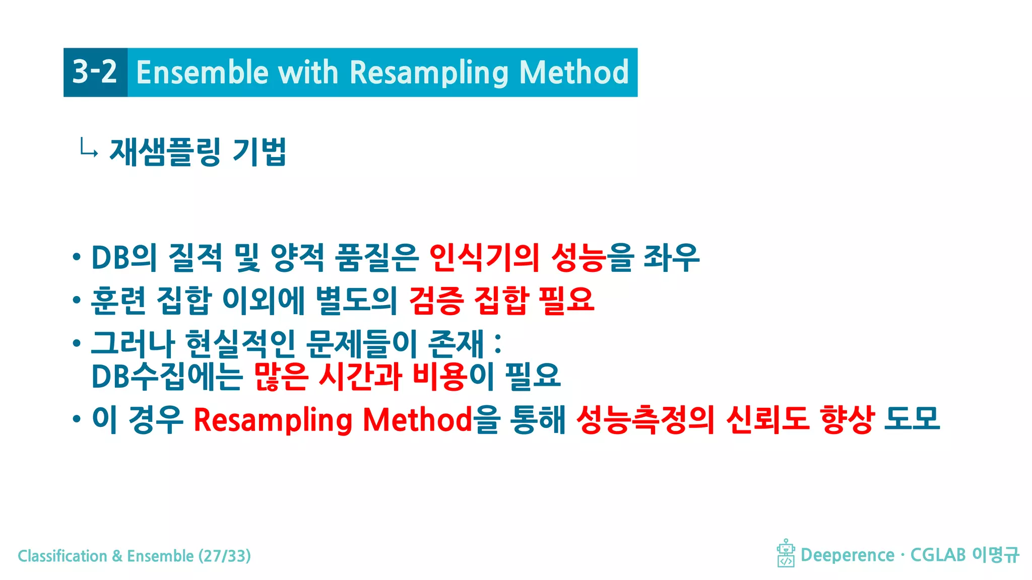 Classification & Ensemble (27/33) Deeperence · CGLAB 이명규
↳
• DB의 질적 및 양적 품질은 인식기의 성능을 좌우
• 훈련 집합 이외에 별도의 검증 집합 필요
• 그러나 현실적인 문제들이 존재 :
DB수집에는 많은 시간과 비용이 필요
• 이 경우 Resampling Method을 통해 성능측정의 신뢰도 향상 도모
Ensemble with Resampling Method
재샘플링 기법
3-2
 