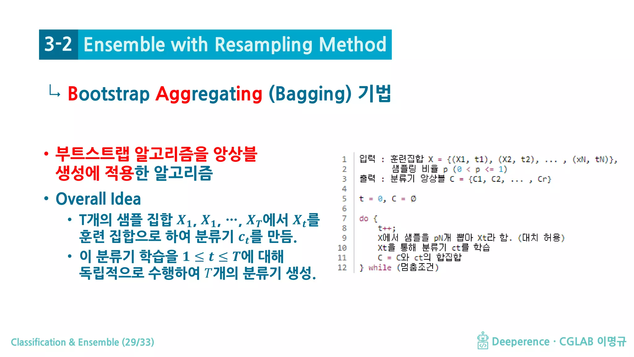 Classification & Ensemble (29/33) Deeperence · CGLAB 이명규
↳
• 부트스트랩 알고리즘을 앙상블
생성에 적용한 알고리즘
• Overall Idea
• T개의 샘플 집합 𝑿𝑿𝟏𝟏, 𝑿𝑿𝟏𝟏, …, 𝑿𝑿𝑻𝑻에서 𝑿𝑿𝒕𝒕를
훈련 집합으로 하여 분류기 𝒄𝒄𝒕𝒕를 만듬.
• 이 분류기 학습을 𝟏𝟏 ≤ 𝒕𝒕 ≤ 𝑻𝑻에 대해
독립적으로 수행하여 𝑇𝑇개의 분류기 생성.
Bootstrap Aggregating (Bagging) 기법
3-2 Ensemble with Resampling Method
 
