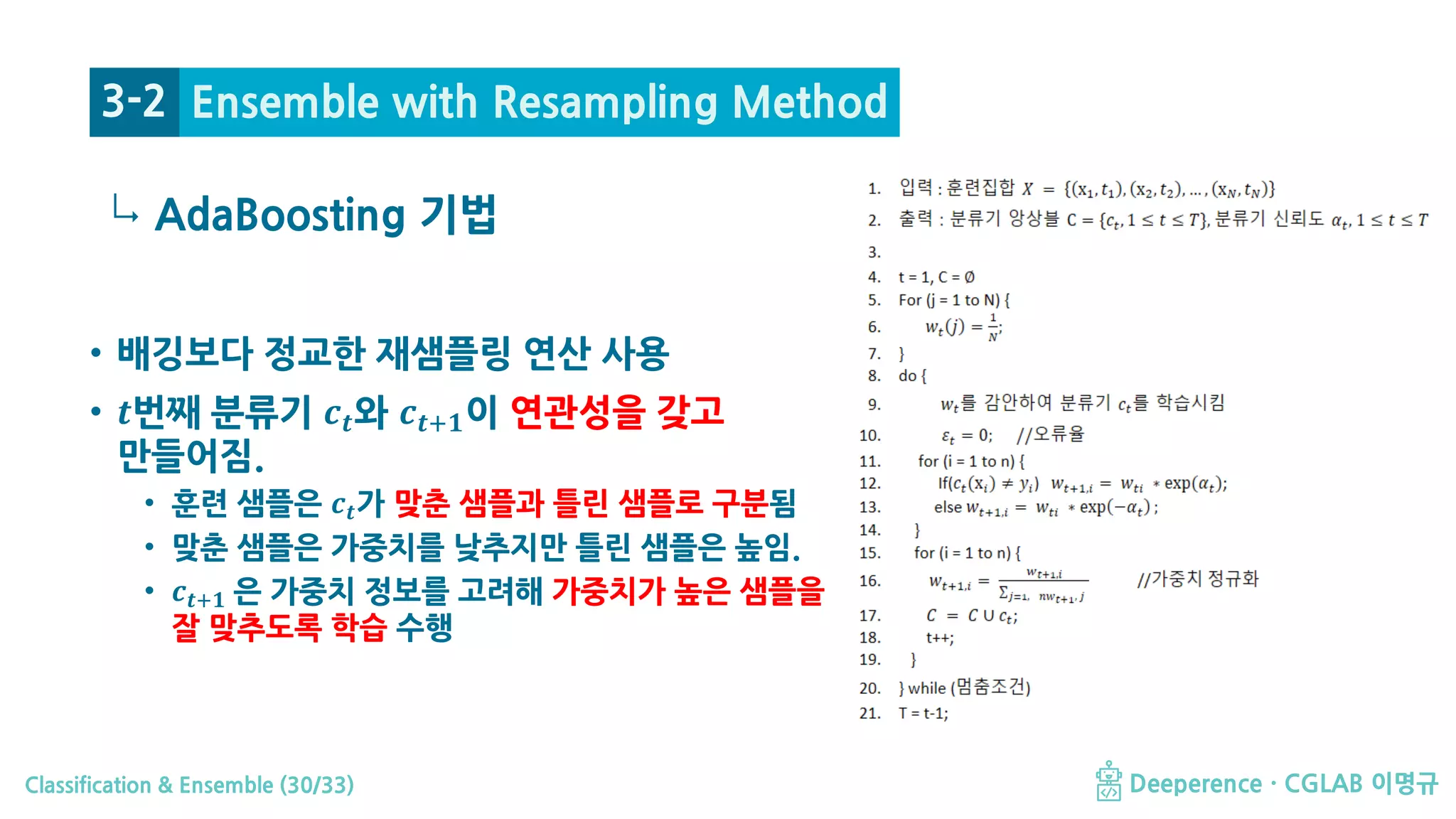 Classification & Ensemble (30/33) Deeperence · CGLAB 이명규
↳
• 배깅보다 정교한 재샘플링 연산 사용
• 𝒕𝒕번째 분류기 𝒄𝒄𝒕𝒕와 𝒄𝒄𝒕𝒕+𝟏𝟏이 연관성을 갖고
만들어짐.
• 훈련 샘플은 𝒄𝒄𝒕𝒕가 맞춘 샘플과 틀린 샘플로 구분됨
• 맞춘 샘플은 가중치를 낮추지만 틀린 샘플은 높임.
• 𝒄𝒄𝒕𝒕+𝟏𝟏 은 가중치 정보를 고려해 가중치가 높은 샘플을
잘 맞추도록 학습 수행
AdaBoosting 기법
3-2 Ensemble with Resampling Method
 