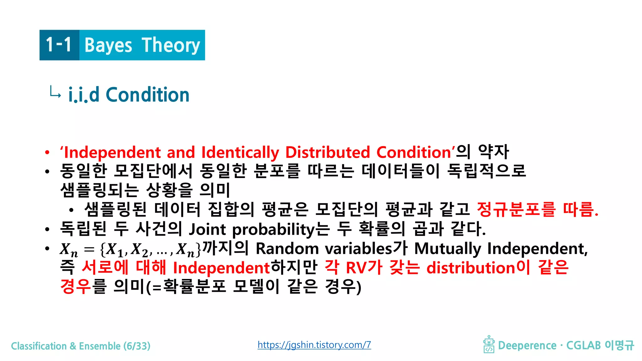 Classification & Ensemble (6/33) Deeperence · CGLAB 이명규
↳
Bayes Theory
i.i.d Condition
1-1
https://jgshin.tistory.com/7
• ‘Independent and Identically Distributed Condition’의 약자
• 동일한 모집단에서 동일한 분포를 따르는 데이터들이 독립적으로
샘플링되는 상황을 의미
• 샘플링된 데이터 집합의 평균은 모집단의 평균과 같고 정규분포를 따름.
• 독립된 두 사건의 Joint probability는 두 확률의 곱과 같다.
• 𝑿𝑿𝒏𝒏 = {𝑿𝑿𝟏𝟏, 𝑿𝑿𝟐𝟐, … , 𝑿𝑿𝒏𝒏}까지의 Random variables가 Mutually Independent,
즉 서로에 대해 Independent하지만 각 RV가 갖는 distribution이 같은
경우를 의미(=확률분포 모델이 같은 경우)
 