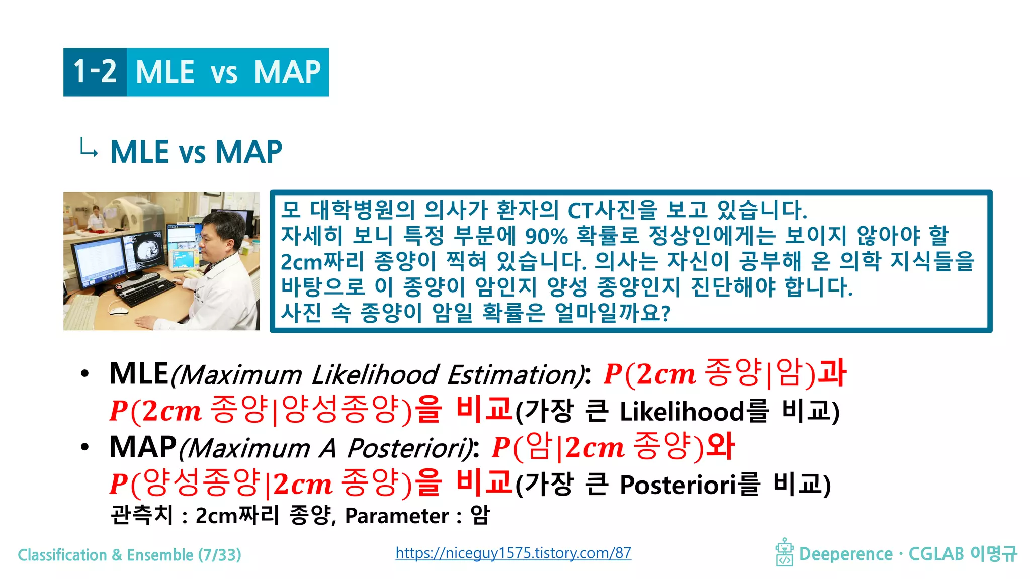 Classification & Ensemble (7/33) Deeperence · CGLAB 이명규
↳ MLE vs MAP
• MLE(Maximum Likelihood Estimation): 𝑷𝑷(𝟐𝟐𝟐𝟐𝟐𝟐 종양|암)과
𝑷𝑷(𝟐𝟐𝟐𝟐𝟐𝟐 종양|양성종양)을 비교(가장 큰 Likelihood를 비교)
• MAP(Maximum A Posteriori): 𝑷𝑷(암|𝟐𝟐𝟐𝟐𝟐𝟐 종양)와
𝑷𝑷(양성종양|𝟐𝟐𝟐𝟐𝟐𝟐 종양)을 비교(가장 큰 Posteriori를 비교)
관측치 : 2cm짜리 종양, Parameter : 암
모 대학병원의 의사가 환자의 CT사진을 보고 있습니다.
자세히 보니 특정 부분에 90% 확률로 정상인에게는 보이지 않아야 할
2cm짜리 종양이 찍혀 있습니다. 의사는 자신이 공부해 온 의학 지식들을
바탕으로 이 종양이 암인지 양성 종양인지 진단해야 합니다.
사진 속 종양이 암일 확률은 얼마일까요?
https://niceguy1575.tistory.com/87
1-2 MLE vs MAP
 