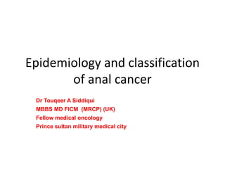 Epidemiology and classification 
of anal cancer 
Dr Touqeer A Siddiqui 
MBBS MD FICM (MRCP) (UK) 
Fellow medical oncology 
Prince sultan military medical city 
 