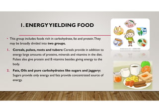 1. ENERGYYIELDING FOOD
• This group includes foods rich in carbohydrate, fat and protein.They
may be broadly divided into two groups.
1. Cereals, pulses, roots and tubers: Cereals provide in addition to
energy large amounts of proteins, minerals and vitamins in the diet.
Pulses also give protein and B vitamins besides giving energy to the
body.
2. Fats, Oils and pure carbohydrates like sugars and jaggery:
Sugars provide only energy and fats provide concentrated source of
energy.
 
