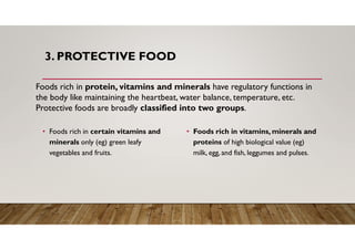 3. PROTECTIVE FOOD
• Foods rich in certain vitamins and
minerals only (eg) green leafy
vegetables and fruits.
• Foods rich in vitamins, minerals and
proteins of high biological value (eg)
milk, egg, and fish, leggumes and pulses.
Foods rich in protein, vitamins and minerals have regulatory functions in
the body like maintaining the heartbeat, water balance, temperature, etc.
Protective foods are broadly classified into two groups.
 