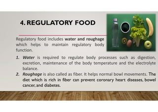 4. REGULATORY FOOD
Regulatory food includes water and roughage
which helps to maintain regulatory body
function.
1. Water is required to regulate body processes such as digestion,
excretion, maintenance of the body temperature and the electrolyte
balance.
2. Roughage is also called as fiber. It helps normal bowl movements. The
diet which is rich in fiber can prevent coronary heart diseases, bowel
cancer, and diabetes.
 