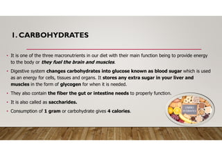 1. CARBOHYDRATES
• It is one of the three macronutrients in our diet with their main function being to provide energy
to the body or they fuel the brain and muscles.
• Digestive system changes carbohydrates into glucose known as blood sugar which is used
as an energy for cells, tissues and organs. It stores any extra sugar in your liver and
muscles in the form of glycogen for when it is needed.
• They also contain the fiber the gut or intestine needs to properly function.
• It is also called as saccharides.
• Consumption of 1 gram or carbohydrate gives 4 calories.
 