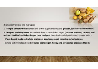 It is basically divided into two types:
1. Simple carbohydrates contain one or two sugars that includes glucose, galactose and fructose.
2. Complex carbohydrates are made of three or more linked sugars (sucrose maltose, lactose, and
polysaccharides) and takes longer time to digest than simple carbohydrates and promote satiety.
• Plant-based foods and whole grains are good sources of complex carbohydrates.
• Simple carbohydrates abound in fruits, table sugar, honey and sweetened processed foods.
 