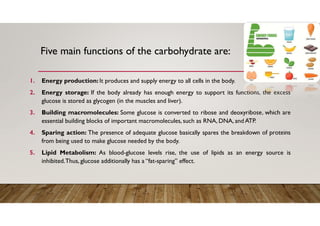 Five main functions of the carbohydrate are:
1. Energy production: It produces and supply energy to all cells in the body.
2. Energy storage: If the body already has enough energy to support its functions, the excess
glucose is stored as glycogen (in the muscles and liver).
3. Building macromolecules: Some glucose is converted to ribose and deoxyribose, which are
essential building blocks of important macromolecules, such as RNA, DNA, and ATP.
4. Sparing action: The presence of adequate glucose basically spares the breakdown of proteins
from being used to make glucose needed by the body.
5. Lipid Metabolism: As blood-glucose levels rise, the use of lipids as an energy source is
inhibited.Thus, glucose additionally has a “fat-sparing” effect.
 