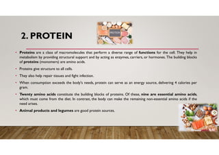 2. PROTEIN
• Proteins are a class of macromolecules that perform a diverse range of functions for the cell. They help in
metabolism by providing structural support and by acting as enzymes, carriers, or hormones. The building blocks
of proteins (monomers) are amino acids.
• Proteins give structure to all cells.
• They also help repair tissues and fight infection.
• When consumption exceeds the body's needs, protein can serve as an energy source, delivering 4 calories per
gram.
• Twenty amino acids constitute the building blocks of proteins. Of these, nine are essential amino acids,
which must come from the diet. In contrast, the body can make the remaining non-essential amino acids if the
need arises.
• Animal products and legumes are good protein sources.
 