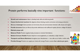 Protein performs basically nine important functions:
1. Growth and maintenance: helps to develop body cells and enforces growth.
2. Causes biochemical reactions like digestion, blood clotting, muscle contraction and energy production.
3. Act as a messenger: Some proteins are hormones, that aid communication between cells, tissues and organs.
4. Provide structure: Some are fibrous & provide cells/tissues with stiffness & rigidity (keratin, collagen & elastin).
5. Maintain proper pH.
6. Balances Fluids: Proteins regulate body processes to maintain fluid balance.
7. Bolsters Immune Health: Proteins help form immunoglobulins, or antibodies, to fight infection.
8. Transports and Stores Nutrients throughout your bloodstream — into cells, out of cells or within cells.
9. Provides Energy: Proteins can supply your body with energy. Protein contains four calories per gram,
 