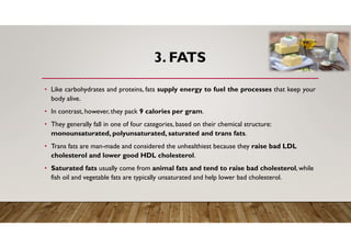 3. FATS
• Like carbohydrates and proteins, fats supply energy to fuel the processes that keep your
body alive.
• In contrast, however, they pack 9 calories per gram.
• They generally fall in one of four categories, based on their chemical structure:
monounsaturated, polyunsaturated, saturated and trans fats.
• Trans fats are man-made and considered the unhealthiest because they raise bad LDL
cholesterol and lower good HDL cholesterol.
• Saturated fats usually come from animal fats and tend to raise bad cholesterol,while
fish oil and vegetable fats are typically unsaturated and help lower bad cholesterol.
 