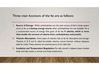 Three main functions of the fat are as follows:
1. Source of Energy: While carbohydrates are the main source of fuel in body, system
turns to fat as a backup energy source when carbohydrates are not available. Fat is
a concentrated source of energy. One gram of fat has 9 calories, which is more
than double the amount of calories from carbohydrates and protein.
2. Vitamin Absorption: Some types of vitamins rely on fat for absorption and storage.
Vitamins A, D, E and K, called fat-soluble vitamins, cannot function without adequate
daily fat intake.These vitamins are essential parts of our daily diet.
3. Insulation and Temperature Regulation: Fat cells, stored in adipose tissue, insulate
body and help sustain a normal core body temperature.
 