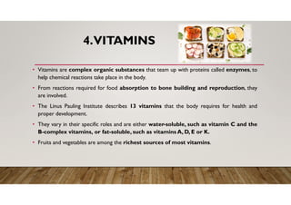 4.VITAMINS
• Vitamins are complex organic substances that team up with proteins called enzymes, to
help chemical reactions take place in the body.
• From reactions required for food absorption to bone building and reproduction, they
are involved.
• The Linus Pauling Institute describes 13 vitamins that the body requires for health and
proper development.
• They vary in their specific roles and are either water-soluble, such as vitamin C and the
B-complex vitamins, or fat-soluble, such as vitamins A, D, E or K.
• Fruits and vegetables are among the richest sources of most vitamins.
 