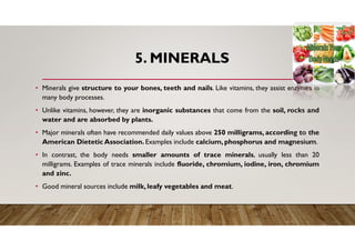 5. MINERALS
• Minerals give structure to your bones, teeth and nails. Like vitamins, they assist enzymes in
many body processes.
• Unlike vitamins, however, they are inorganic substances that come from the soil, rocks and
water and are absorbed by plants.
• Major minerals often have recommended daily values above 250 milligrams, according to the
American Dietetic Association. Examples include calcium, phosphorus and magnesium.
• In contrast, the body needs smaller amounts of trace minerals, usually less than 20
milligrams. Examples of trace minerals include fluoride, chromium, iodine, iron, chromium
and zinc.
• Good mineral sources include milk, leafy vegetables and meat.
 