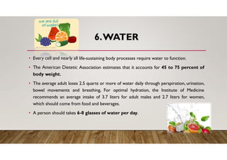 6.WATER
• Every cell and nearly all life-sustaining body processes require water to function.
• The American Dietetic Association estimates that it accounts for 45 to 75 percent of
body weight.
• The average adult loses 2.5 quarts or more of water daily through perspiration, urination,
bowel movements and breathing, For optimal hydration, the Institute of Medicine
recommends an average intake of 3.7 liters for adult males and 2.7 liters for women,
which should come from food and beverages.
• A person should takes 6-8 glasses of water per day.
 