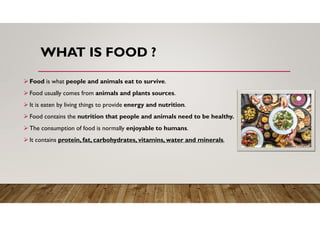 WHAT IS FOOD ?
 Food is what people and animals eat to survive.
 Food usually comes from animals and plants sources.
 It is eaten by living things to provide energy and nutrition.
 Food contains the nutrition that people and animals need to be healthy.
 The consumption of food is normally enjoyable to humans.
 It contains protein, fat, carbohydrates, vitamins, water and minerals.
 