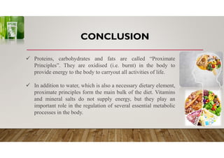 CONCLUSION
 Proteins, carbohydrates and fats are called “Proximate
Principles”. They are oxidised (i.e. burnt) in the body to
provide energy to the body to carryout all activities of life.
 In addition to water, which is also a necessary dietary element,
proximate principles form the main bulk of the diet. Vitamins
and mineral salts do not supply energy, but they play an
important role in the regulation of several essential metabolic
processes in the body.
 