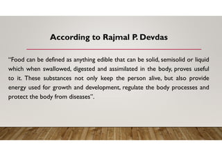According to Rajmal P. Devdas
“Food can be defined as anything edible that can be solid, semisolid or liquid
which when swallowed, digested and assimilated in the body, proves useful
to it. These substances not only keep the person alive, but also provide
energy used for growth and development, regulate the body processes and
protect the body from diseases”.
 