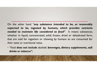 On the other hand “any substance intended to be, or reasonably
expected to be, ingested by humans, which provides nutrients
needed to maintain life considered as food”. It means substances,
whether in liquid, concentrated, solid, frozen, dried or dehydrated form,
that are sold for ingestion or chewing by humans an are consumed for
their taste or nutritional value.
• “Food: does not include alcoholic beverages, dietary supplements, soft
drinks or tobacco”.
 
