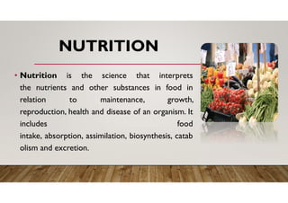 NUTRITION
• Nutrition is the science that interprets
the nutrients and other substances in food in
relation to maintenance, growth,
reproduction, health and disease of an organism. It
includes food
intake, absorption, assimilation, biosynthesis, catab
olism and excretion.
 