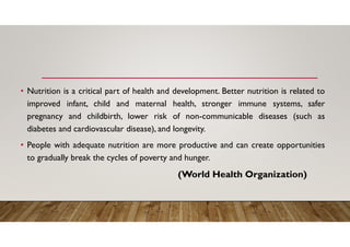 • Nutrition is a critical part of health and development. Better nutrition is related to
improved infant, child and maternal health, stronger immune systems, safer
pregnancy and childbirth, lower risk of non-communicable diseases (such as
diabetes and cardiovascular disease), and longevity.
• People with adequate nutrition are more productive and can create opportunities
to gradually break the cycles of poverty and hunger.
(World Health Organization)
 