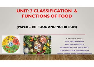 (PAPER – 101 FOOD AND NUTRITION)
A PRESENTATION BY:
DR. KUMKUM PANDEY
ASSISTANT PROFESSOR
DEPARTMENT OF HOME SCIENCE
DDM PG COLLEGE,FIROZABAD,U.P.
Mail id: kumkum.pandey.unique@gmail.com
UNIT: 2 CLASSIFICATION &
FUNCTIONS OF FOOD
 