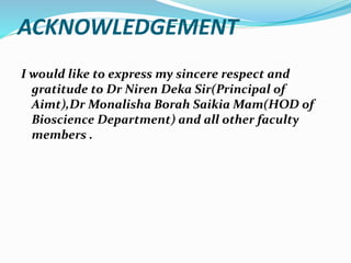 ACKNOWLEDGEMENT
I would like to express my sincere respect and
gratitude to Dr Niren Deka Sir(Principal of
Aimt),Dr Monalisha Borah Saikia Mam(HOD of
Bioscience Department) and all other faculty
members .
 