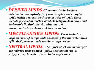  DERIVED LIPIDS:-These are the derivatives
obtained on the hydrolysis of simple lipids and complex
lipids which possess the characteristics of lipids.These
include glycerol and other alcohols,fatty acids,mono – and
diglycerols,lipidsoluble vitamins ,steroid
hormones,hydrocarbons and ketone bodies.
 MISCELLANEOUS LIPIDS:-These include a
large number of compounds possessing the characteristics
of lipids.Eg:-carotenoids,squalene terpenes etc.
 NEUTRAL LIPIDS:-The lipids which are uncharged
are referred to as neutral lipids.These are momo-,di-
,triglycerols,cholesterol and cholesteryl esters.
 
