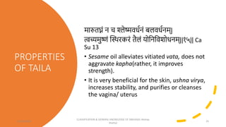 PROPERTIES
OF TAILA
मारुतघ्नां न च श्लेष्मवधिनां बलवधिनम्|
त्वच्यमुष्णां स्त्रस्र्थरकरां तैलां र्ोत्रनत्रवशोधनम्||१५|| Ca
Su 13
• Sesame oil alleviates vitiated vata, does not
aggravate kapha(rather, it improves
strength).
• It is very beneficial for the skin, ushna virya,
increases stability, and purifies or cleanses
the vagina/ uterus
12/10/2023
CLASSIFICATION & GENERAL KNOWLEDGE OF SNEHA(Dr Akshay
Shetty)
25
 
