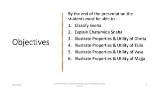 Objectives
By the end of the presentation the
students must be able to ---
1. Classify Sneha
2. Explain Chaturvida Sneha
3. Illustrate Properties & Utility of Ghrita
4. Illustrate Properties & Utility of Taila
5. Illustrate Properties & Utility of Vasa
6. Illustrate Properties & Utility of Majja
12/10/2023
CLASSIFICATION & GENERAL KNOWLEDGE OF SNEHA(Dr Akshay
Shetty)
3
 