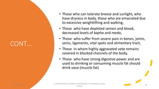CONT…
• Those who can tolerate breeze and sunlight, who
have dryness in body, those who are emaciated due
to excessive weightlifting and walking,
• Those who have depleted semen and blood,
decreased levels of kapha and meda,
• Those who suffer from severe pain in bones, joints,
veins, ligaments, vital spots and alimentary tract,
• Those in whom highly aggravated vata remains
covered in blocked channels of the body,
• Those who have strong digestive power and are
used to drinking or consuming muscle fat should
drink vasa (muscle fat)
12/10/2023
CLASSIFICATION & GENERAL KNOWLEDGE OF SNEHA(Dr Akshay
Shetty)
30
 